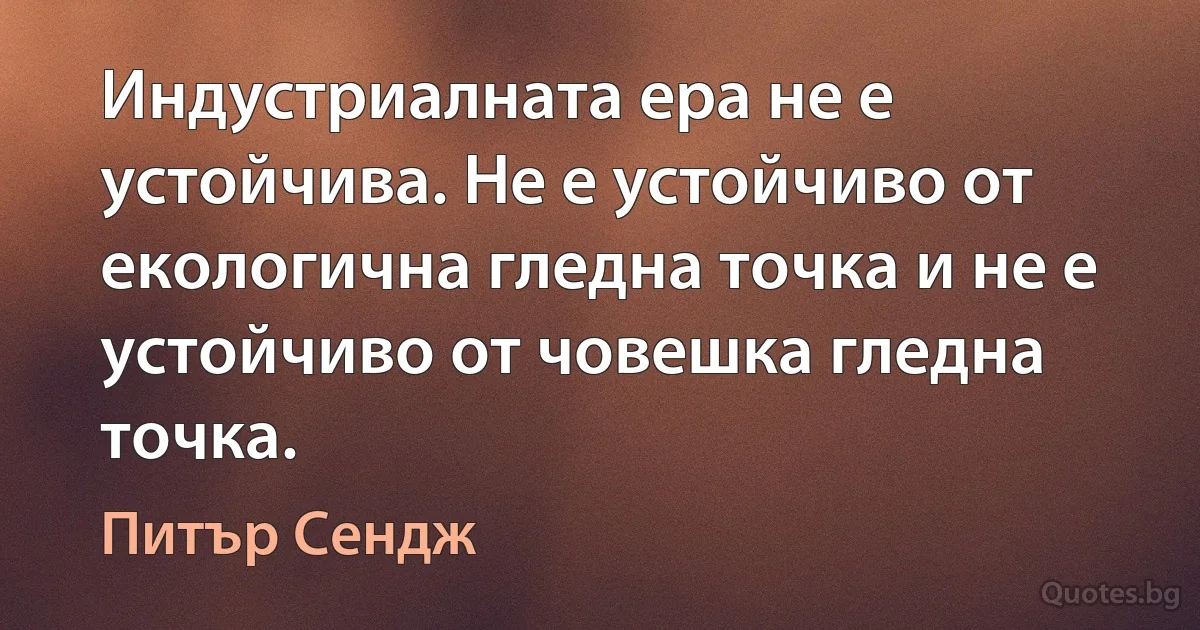 Индустриалната ера не е устойчива. Не е устойчиво от екологична гледна точка и не е устойчиво от човешка гледна точка. (Питър Сендж)