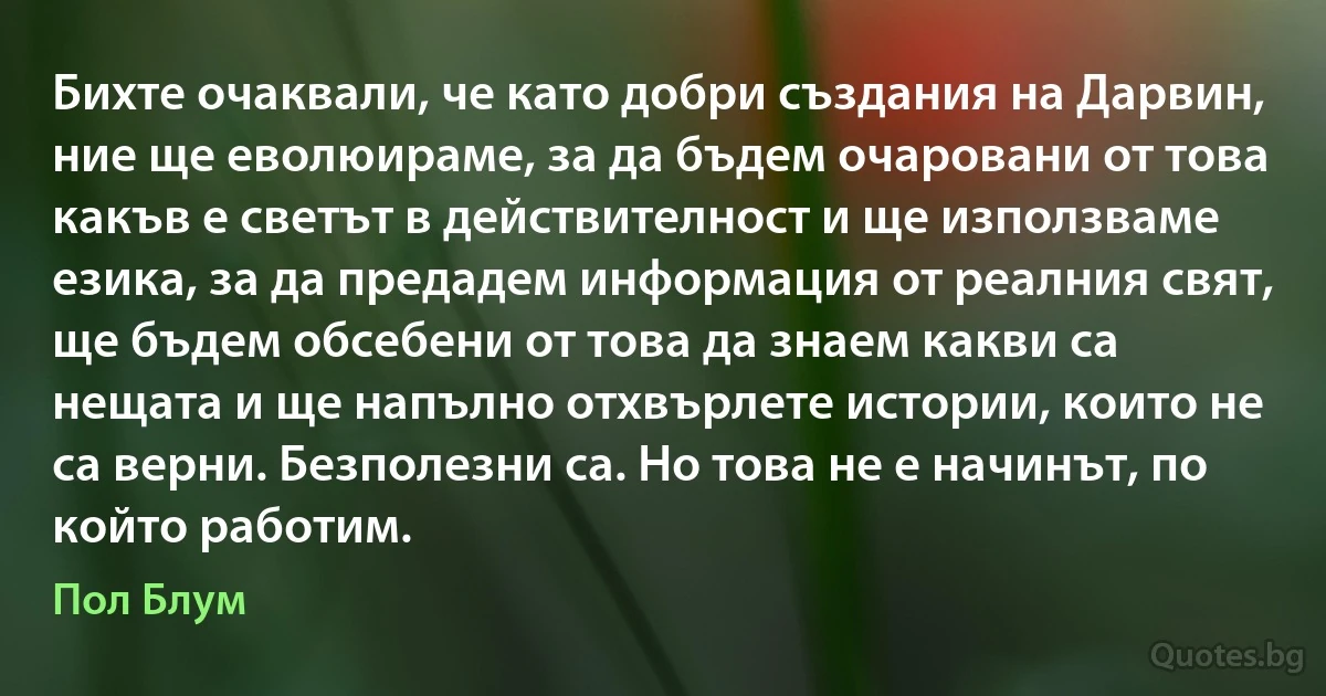 Бихте очаквали, че като добри създания на Дарвин, ние ще еволюираме, за да бъдем очаровани от това какъв е светът в действителност и ще използваме езика, за да предадем информация от реалния свят, ще бъдем обсебени от това да знаем какви са нещата и ще напълно отхвърлете истории, които не са верни. Безполезни са. Но това не е начинът, по който работим. (Пол Блум)