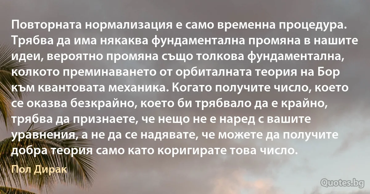 Повторната нормализация е само временна процедура. Трябва да има някаква фундаментална промяна в нашите идеи, вероятно промяна също толкова фундаментална, колкото преминаването от орбиталната теория на Бор към квантовата механика. Когато получите число, което се оказва безкрайно, което би трябвало да е крайно, трябва да признаете, че нещо не е наред с вашите уравнения, а не да се надявате, че можете да получите добра теория само като коригирате това число. (Пол Дирак)