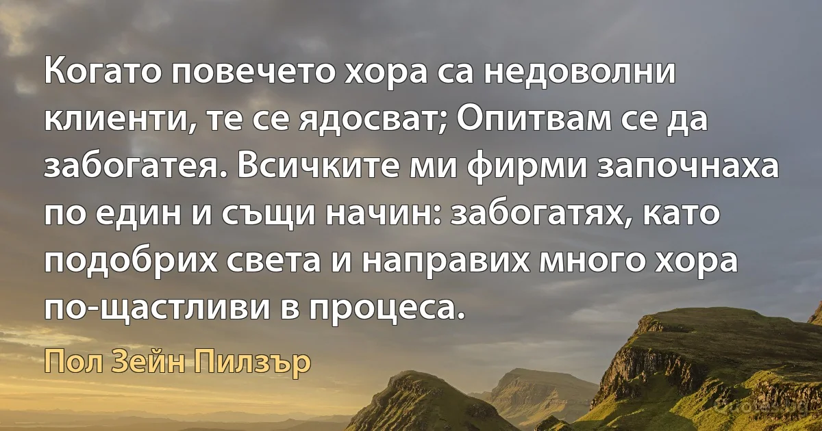 Когато повечето хора са недоволни клиенти, те се ядосват; Опитвам се да забогатея. Всичките ми фирми започнаха по един и същи начин: забогатях, като подобрих света и направих много хора по-щастливи в процеса. (Пол Зейн Пилзър)