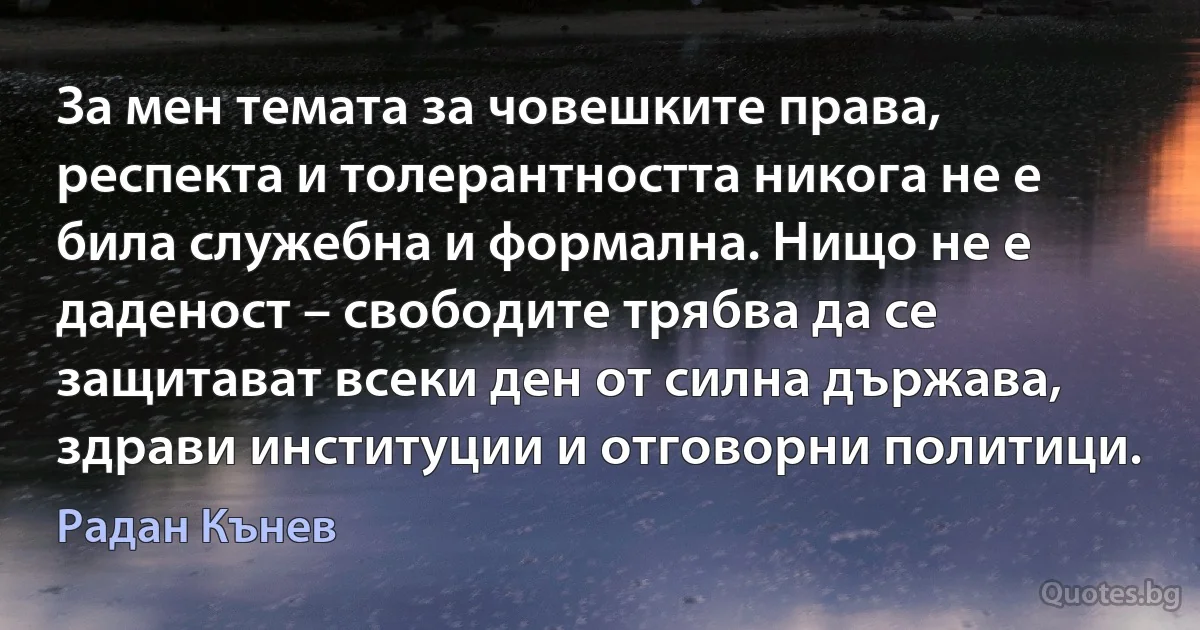 За мен темата за човешките права, респекта и толерантността никога не е била служебна и формална. Нищо не е даденост – свободите трябва да се защитават всеки ден от силна държава, здрави институции и отговорни политици. (Радан Кънев)