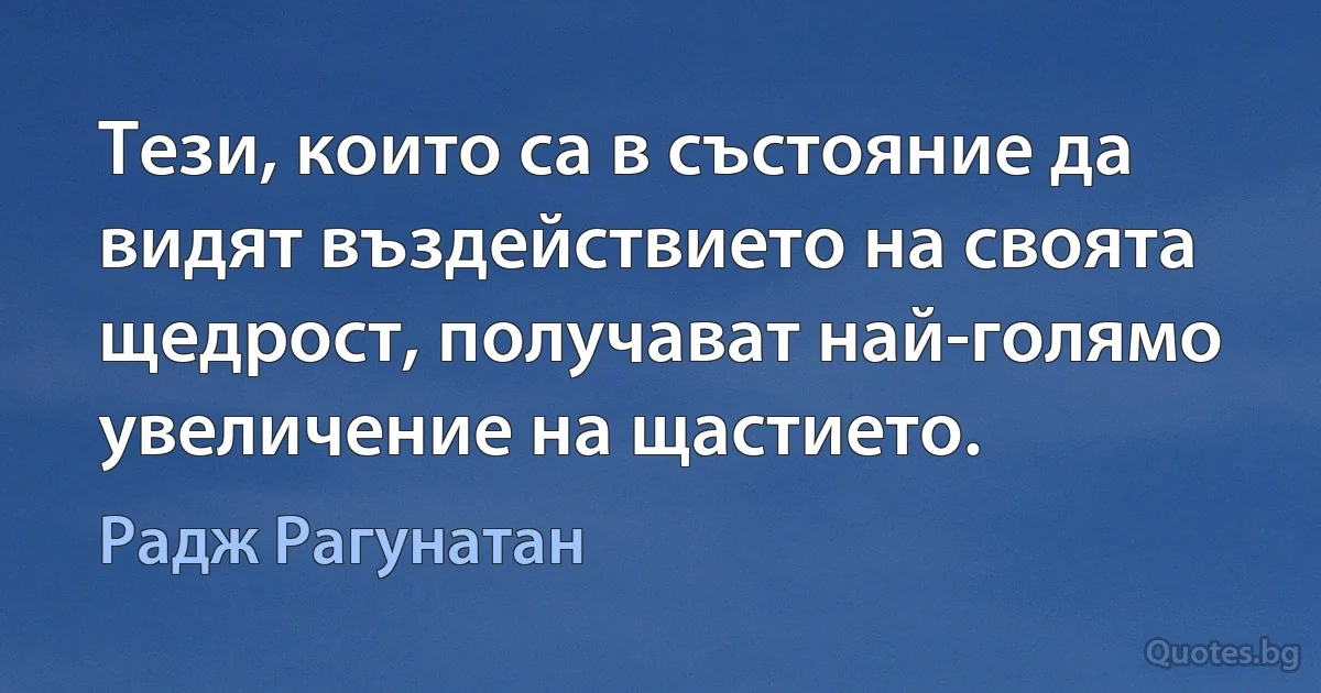 Тези, които са в състояние да видят въздействието на своята щедрост, получават най-голямо увеличение на щастието. (Радж Рагунатан)