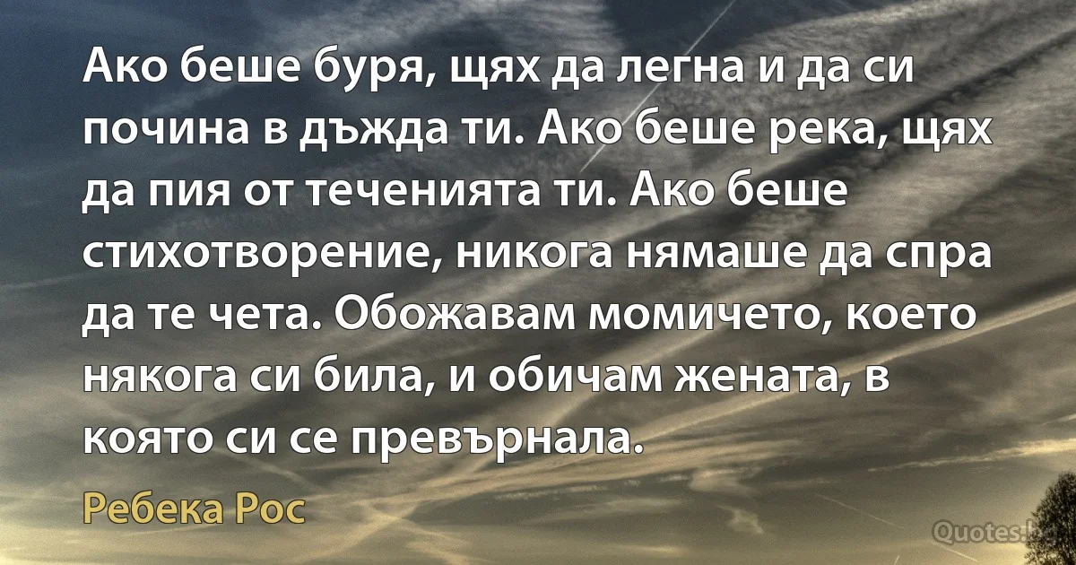 Ако беше буря, щях да легна и да си почина в дъжда ти. Ако беше река, щях да пия от теченията ти. Ако беше стихотворение, никога нямаше да спра да те чета. Обожавам момичето, което някога си била, и обичам жената, в която си се превърнала. (Ребека Рос)