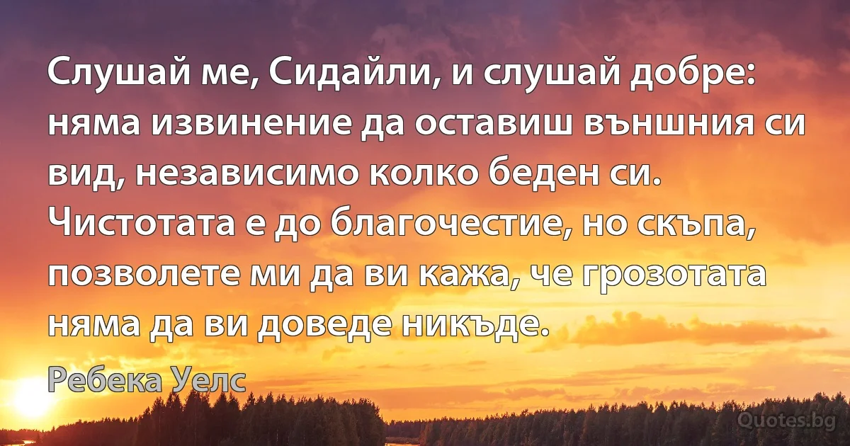 Слушай ме, Сидайли, и слушай добре: няма извинение да оставиш външния си вид, независимо колко беден си. Чистотата е до благочестие, но скъпа, позволете ми да ви кажа, че грозотата няма да ви доведе никъде. (Ребека Уелс)