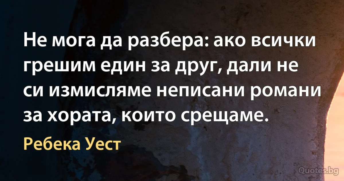 Не мога да разбера: ако всички грешим един за друг, дали не си измисляме неписани романи за хората, които срещаме. (Ребека Уест)