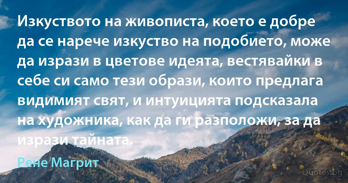 Изкуството на живописта, което е добре да се нарече изкуство на подобието, може да изрази в цветове идеята, вестявайки в себе си само тези образи, които предлага видимият свят, и интуицията подсказала на художника, как да ги разположи, за да изрази тайната. (Рене Магрит)