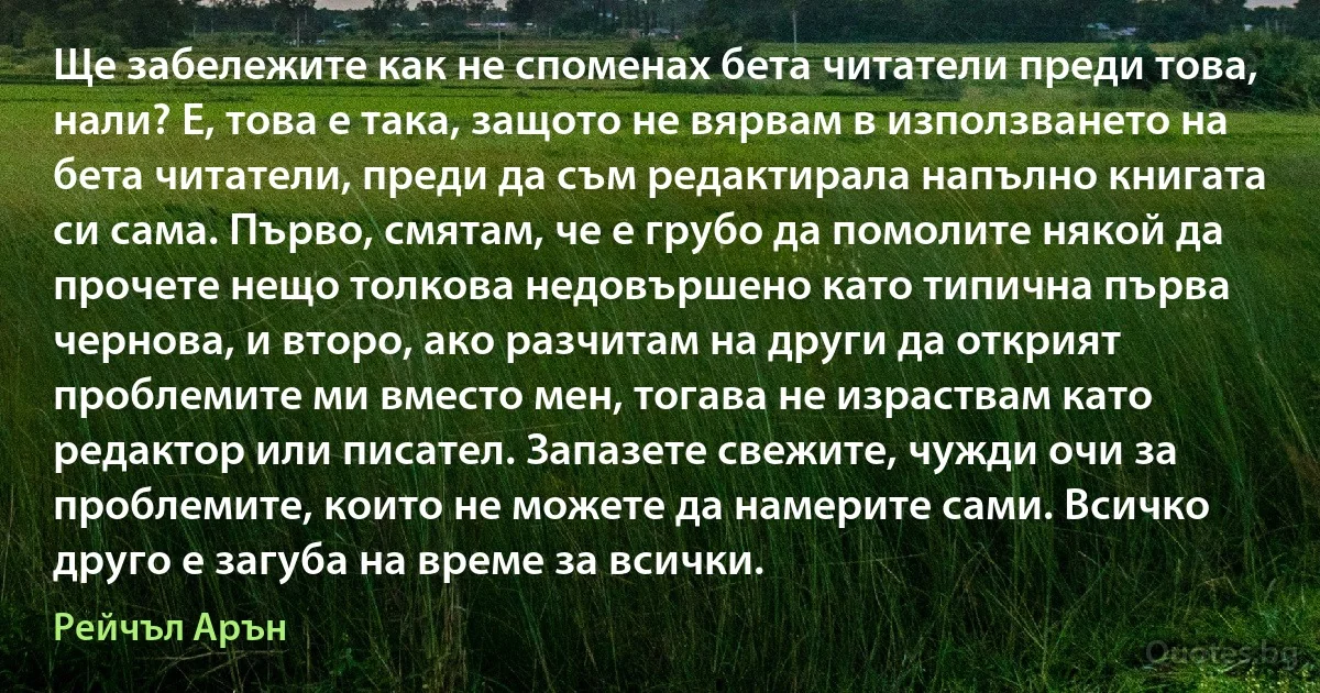 Ще забележите как не споменах бета читатели преди това, нали? Е, това е така, защото не вярвам в използването на бета читатели, преди да съм редактирала напълно книгата си сама. Първо, смятам, че е грубо да помолите някой да прочете нещо толкова недовършено като типична първа чернова, и второ, ако разчитам на други да открият проблемите ми вместо мен, тогава не израствам като редактор или писател. Запазете свежите, чужди очи за проблемите, които не можете да намерите сами. Всичко друго е загуба на време за всички. (Рейчъл Арън)