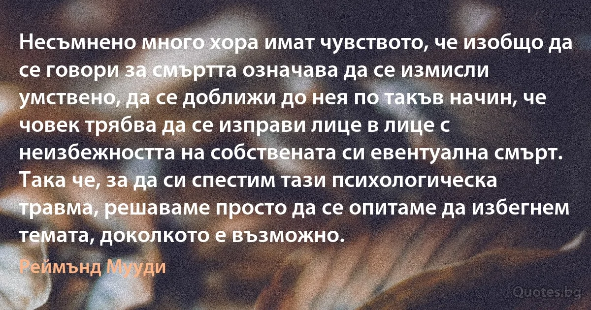 Несъмнено много хора имат чувството, че изобщо да се говори за смъртта означава да се измисли умствено, да се доближи до нея по такъв начин, че човек трябва да се изправи лице в лице с неизбежността на собствената си евентуална смърт. Така че, за да си спестим тази психологическа травма, решаваме просто да се опитаме да избегнем темата, доколкото е възможно. (Реймънд Мууди)