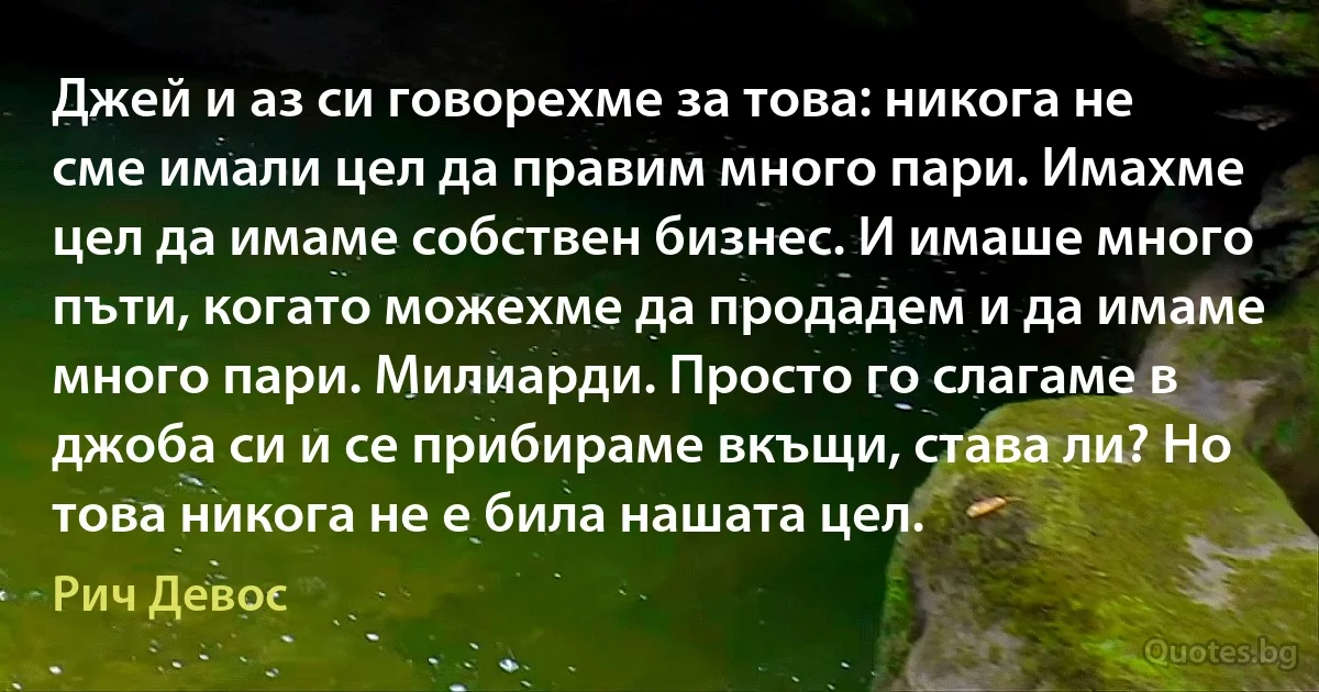 Джей и аз си говорехме за това: никога не сме имали цел да правим много пари. Имахме цел да имаме собствен бизнес. И имаше много пъти, когато можехме да продадем и да имаме много пари. Милиарди. Просто го слагаме в джоба си и се прибираме вкъщи, става ли? Но това никога не е била нашата цел. (Рич Девос)