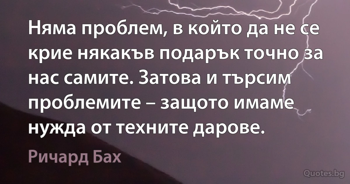 Няма проблем, в който да не се крие някакъв подарък точно за нас самите. Затова и търсим проблемите – защото имаме нужда от техните дарове. (Ричард Бах)