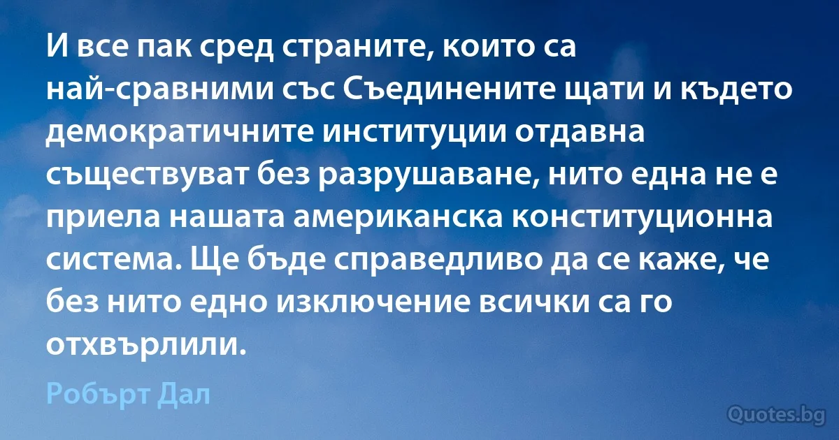 И все пак сред страните, които са най-сравними със Съединените щати и където демократичните институции отдавна съществуват без разрушаване, нито една не е приела нашата американска конституционна система. Ще бъде справедливо да се каже, че без нито едно изключение всички са го отхвърлили. (Робърт Дал)