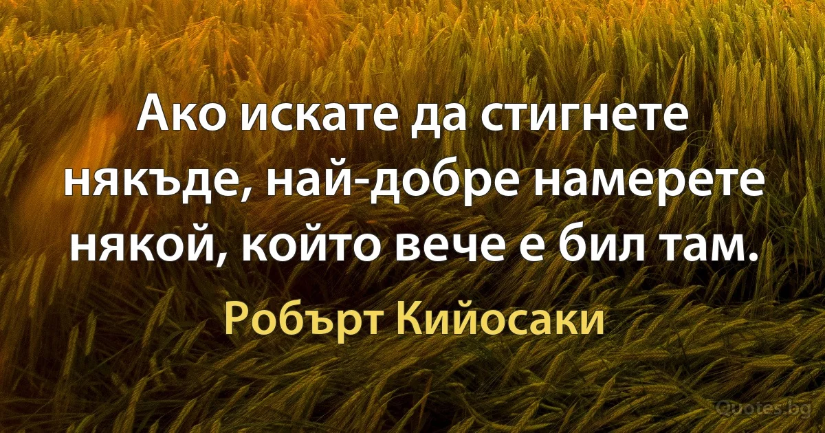 Ако искате да стигнете някъде, най-добре намерете някой, който вече е бил там. (Робърт Кийосаки)