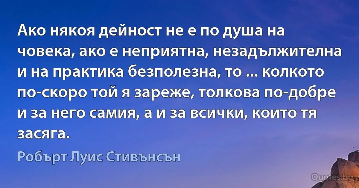 Ако някоя дейност не е по душа на човека, ако е неприятна, незадължителна и на практика безполезна, то ... колкото по-скоро той я зареже, толкова по-добре и за него самия, а и за всички, които тя засяга. (Робърт Луис Стивънсън)