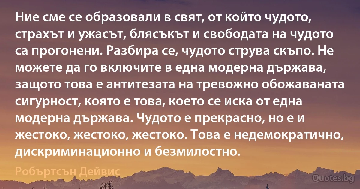 Ние сме се образовали в свят, от който чудото, страхът и ужасът, блясъкът и свободата на чудото са прогонени. Разбира се, чудото струва скъпо. Не можете да го включите в една модерна държава, защото това е антитезата на тревожно обожаваната сигурност, която е това, което се иска от една модерна държава. Чудото е прекрасно, но е и жестоко, жестоко, жестоко. Това е недемократично, дискриминационно и безмилостно. (Робъртсън Дейвис)