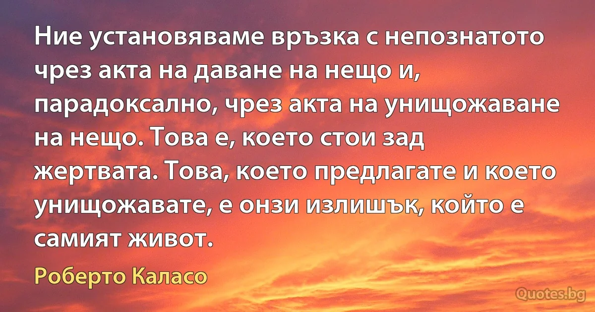 Ние установяваме връзка с непознатото чрез акта на даване на нещо и, парадоксално, чрез акта на унищожаване на нещо. Това е, което стои зад жертвата. Това, което предлагате и което унищожавате, е онзи излишък, който е самият живот. (Роберто Каласо)