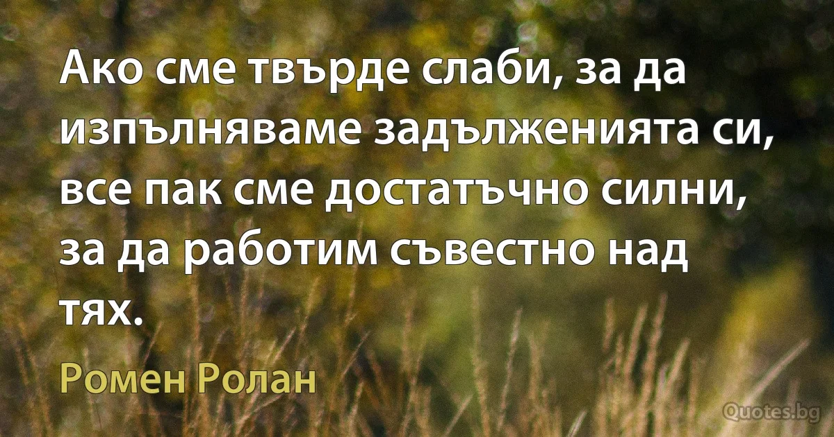 Ако сме твърде слаби, за да изпълняваме задълженията си, все пак сме достатъчно силни, за да работим съвестно над тях. (Ромен Ролан)