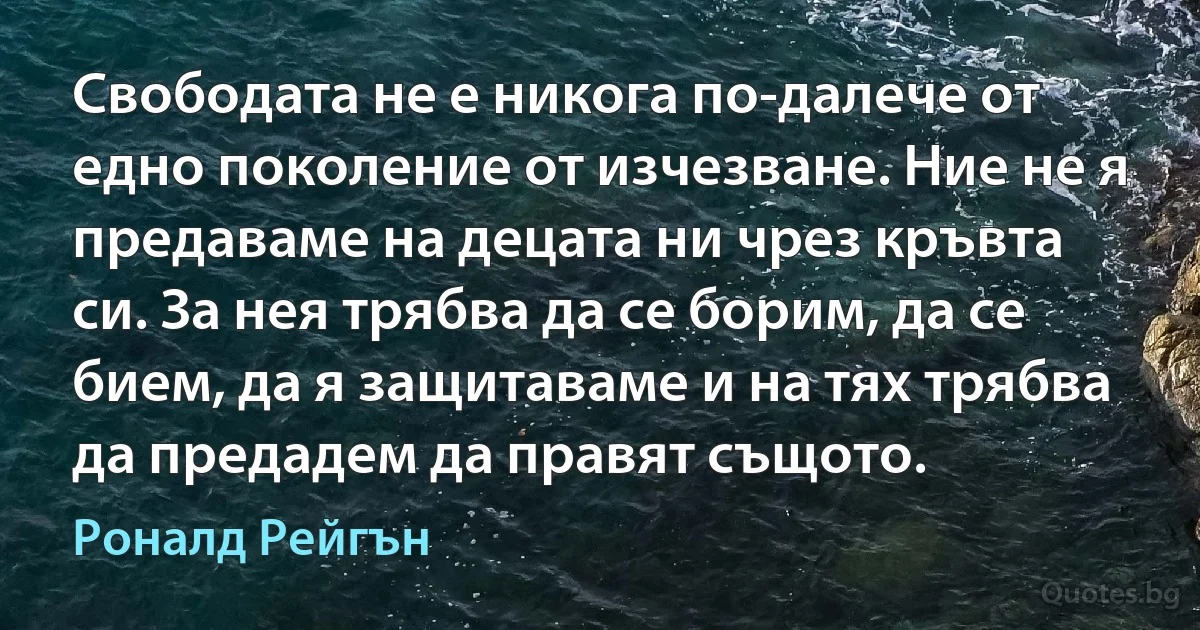 Свободата не е никога по-далече от едно поколение от изчезване. Ние не я предаваме на децата ни чрез кръвта си. За нея трябва да се борим, да се бием, да я защитаваме и на тях трябва да предадем да правят същото. (Роналд Рейгън)