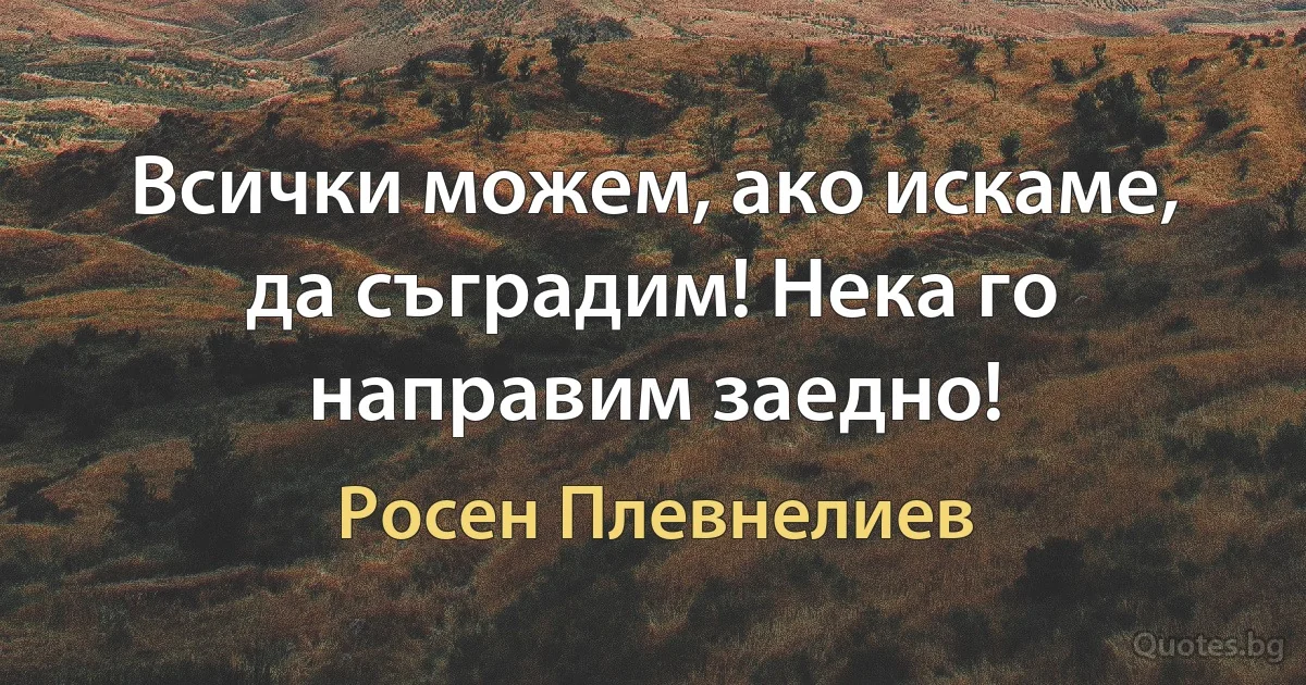 Всички можем, ако искаме, да съградим! Нека го направим заедно! (Росен Плевнелиев)