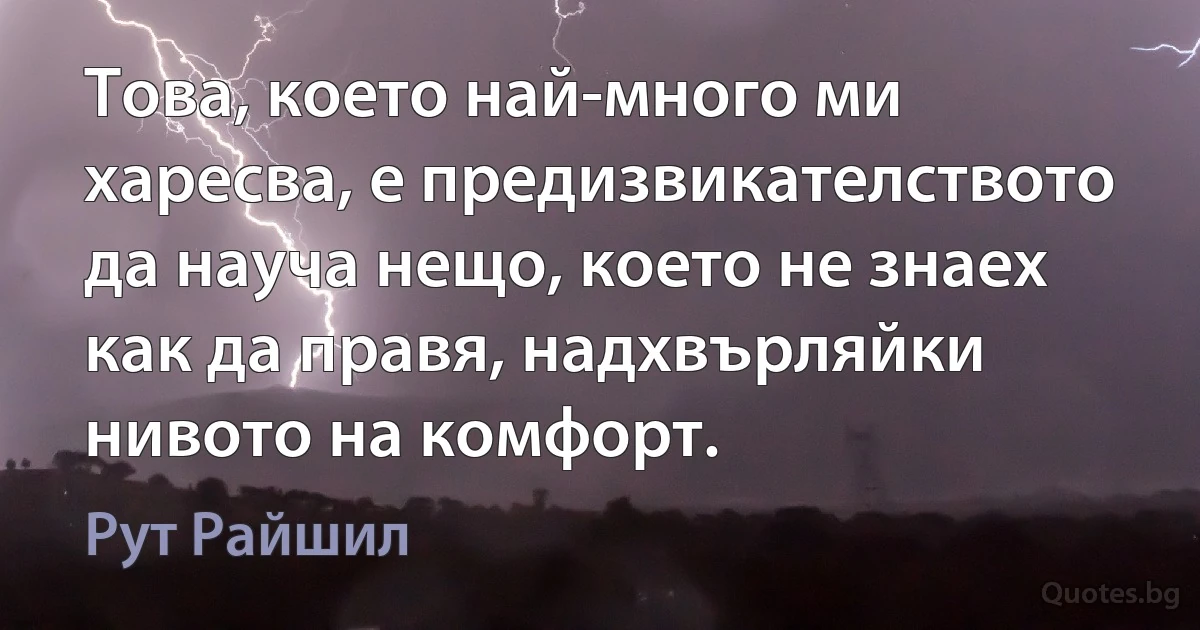 Това, което най-много ми харесва, е предизвикателството да науча нещо, което не знаех как да правя, надхвърляйки нивото на комфорт. (Рут Райшил)