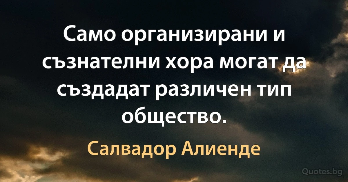 Само организирани и съзнателни хора могат да създадат различен тип общество. (Салвадор Алиенде)