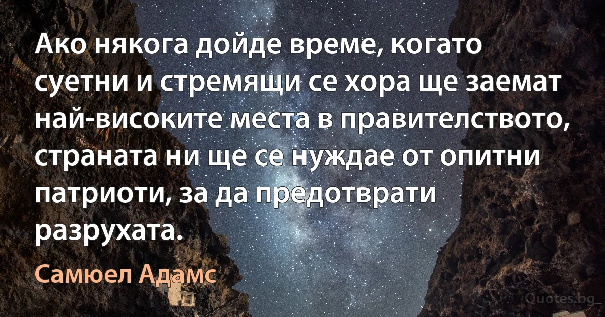 Ако някога дойде време, когато суетни и стремящи се хора ще заемат най-високите места в правителството, страната ни ще се нуждае от опитни патриоти, за да предотврати разрухата. (Самюел Адамс)