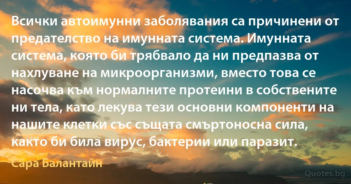 Всички автоимунни заболявания са причинени от предателство на имунната система. Имунната система, която би трябвало да ни предпазва от нахлуване на микроорганизми, вместо това се насочва към нормалните протеини в собствените ни тела, като лекува тези основни компоненти на нашите клетки със същата смъртоносна сила, както би била вирус, бактерии или паразит. (Сара Балантайн)