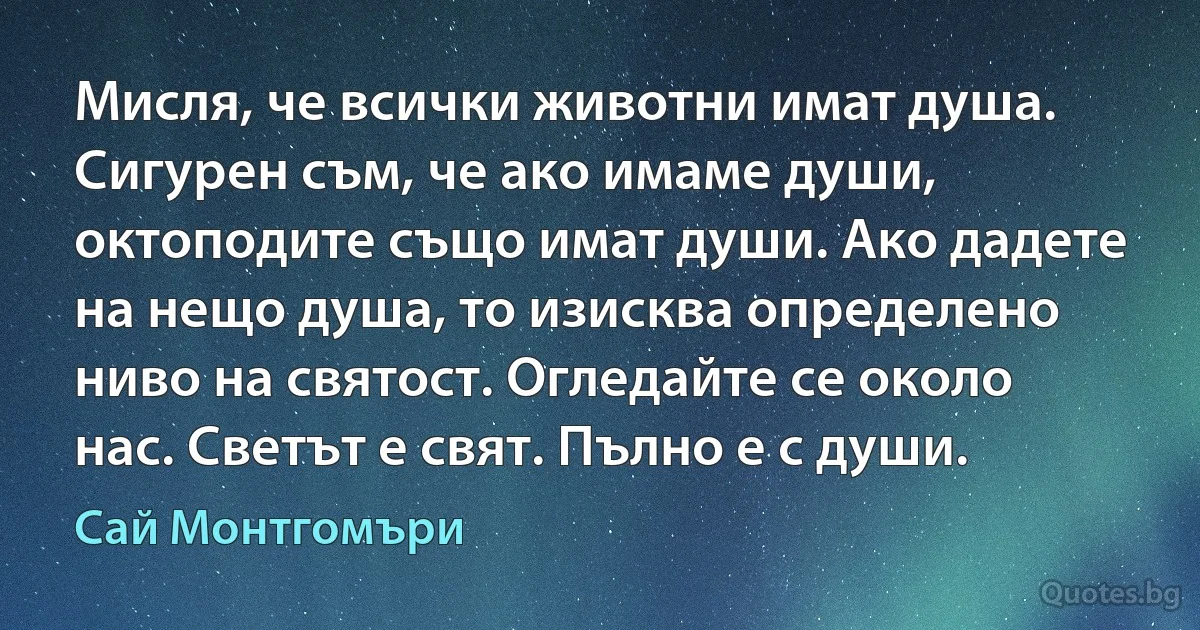 Мисля, че всички животни имат душа. Сигурен съм, че ако имаме души, октоподите също имат души. Ако дадете на нещо душа, то изисква определено ниво на святост. Огледайте се около нас. Светът е свят. Пълно е с души. (Сай Монтгомъри)