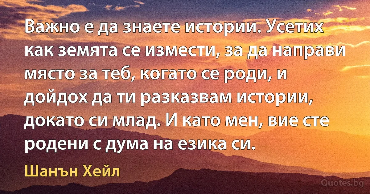 Важно е да знаете истории. Усетих как земята се измести, за да направи място за теб, когато се роди, и дойдох да ти разказвам истории, докато си млад. И като мен, вие сте родени с дума на езика си. (Шанън Хейл)