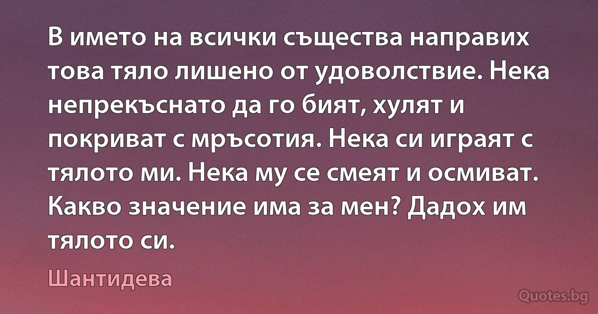 В името на всички същества направих това тяло лишено от удоволствие. Нека непрекъснато да го бият, хулят и покриват с мръсотия. Нека си играят с тялото ми. Нека му се смеят и осмиват. Какво значение има за мен? Дадох им тялото си. (Шантидева)