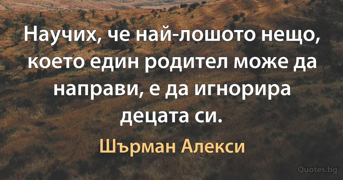 Научих, че най-лошото нещо, което един родител може да направи, е да игнорира децата си. (Шърман Алекси)