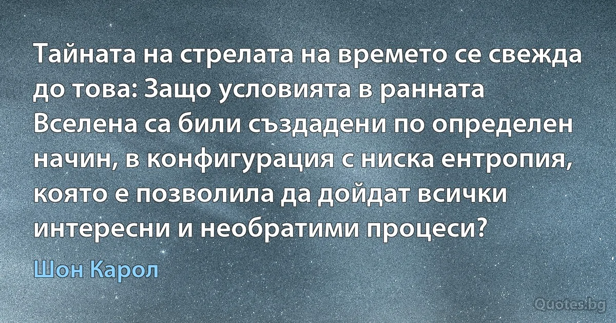 Тайната на стрелата на времето се свежда до това: Защо условията в ранната Вселена са били създадени по определен начин, в конфигурация с ниска ентропия, която е позволила да дойдат всички интересни и необратими процеси? (Шон Карол)