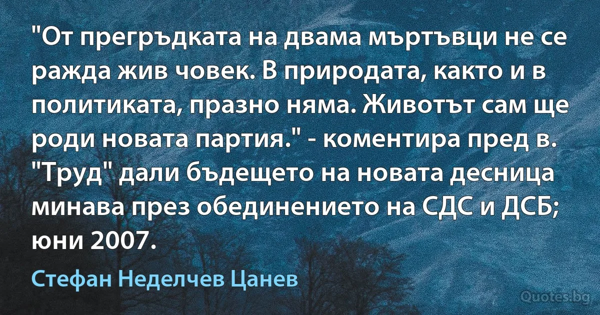 "От прегръдката на двама мъртъвци не се ражда жив човек. В природата, както и в политиката, празно няма. Животът сам ще роди новата партия." - коментира пред в. "Труд" дали бъдещето на новата десница минава през обединението на СДС и ДСБ; юни 2007. (Стефан Неделчев Цанев)