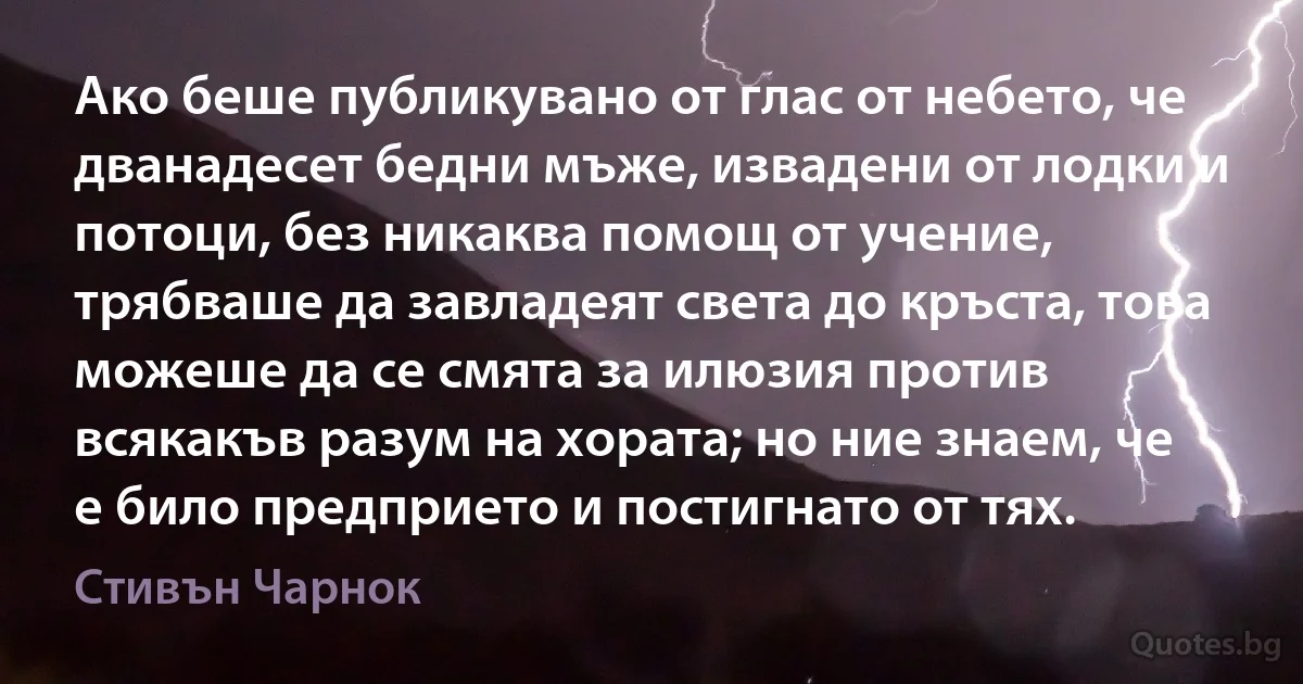 Ако беше публикувано от глас от небето, че дванадесет бедни мъже, извадени от лодки и потоци, без никаква помощ от учение, трябваше да завладеят света до кръста, това можеше да се смята за илюзия против всякакъв разум на хората; но ние знаем, че е било предприето и постигнато от тях. (Стивън Чарнок)