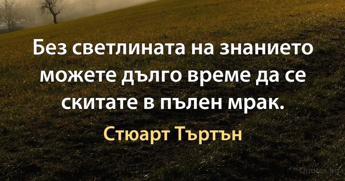 Без светлината на знанието можете дълго време да се скитате в пълен мрак. (Стюарт Търтън)