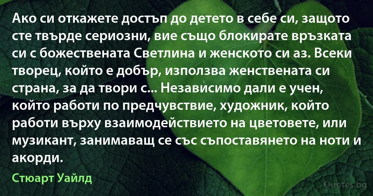 Ако си откажете достъп до детето в себе си, защото сте твърде сериозни, вие също блокирате връзката си с божествената Светлина и женското си аз. Всеки творец, който е добър, използва женствената си страна, за да твори с... Независимо дали е учен, който работи по предчувствие, художник, който работи върху взаимодействието на цветовете, или музикант, занимаващ се със съпоставянето на ноти и акорди. (Стюарт Уайлд)