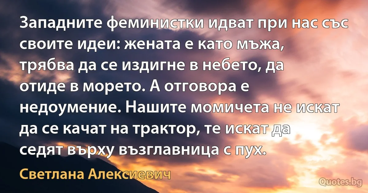 Западните феминистки идват при нас със своите идеи: жената е като мъжа, трябва да се издигне в небето, да отиде в морето. А отговора е недоумение. Нашите момичета не искат да се качат на трактор, те искат да седят върху възглавница с пух. (Светлана Алексиевич)