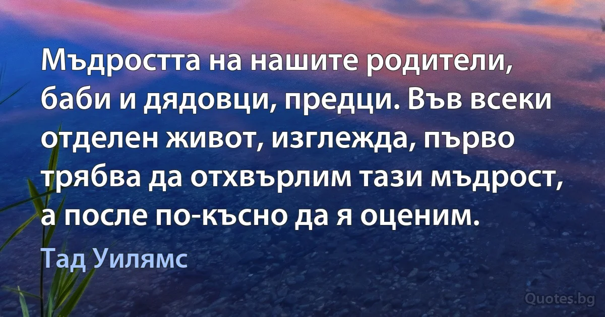 Мъдростта на нашите родители, баби и дядовци, предци. Във всеки отделен живот, изглежда, първо трябва да отхвърлим тази мъдрост, а после по-късно да я оценим. (Тад Уилямс)