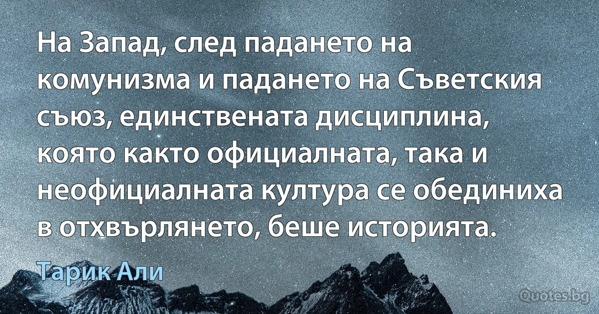 На Запад, след падането на комунизма и падането на Съветския съюз, единствената дисциплина, която както официалната, така и неофициалната култура се обединиха в отхвърлянето, беше историята. (Тарик Али)