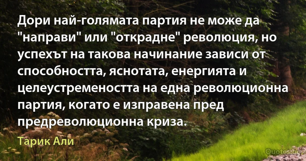 Дори най-голямата партия не може да "направи" или "открадне" революция, но успехът на такова начинание зависи от способността, яснотата, енергията и целеустремеността на една революционна партия, когато е изправена пред предреволюционна криза. (Тарик Али)