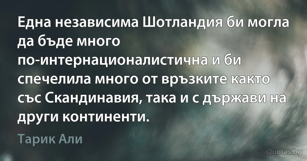 Една независима Шотландия би могла да бъде много по-интернационалистична и би спечелила много от връзките както със Скандинавия, така и с държави на други континенти. (Тарик Али)