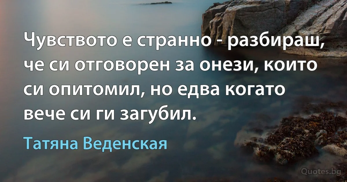 Чувството е странно - разбираш, че си отговорен за онези, които си опитомил, но едва когато вече си ги загубил. (Татяна Веденская)