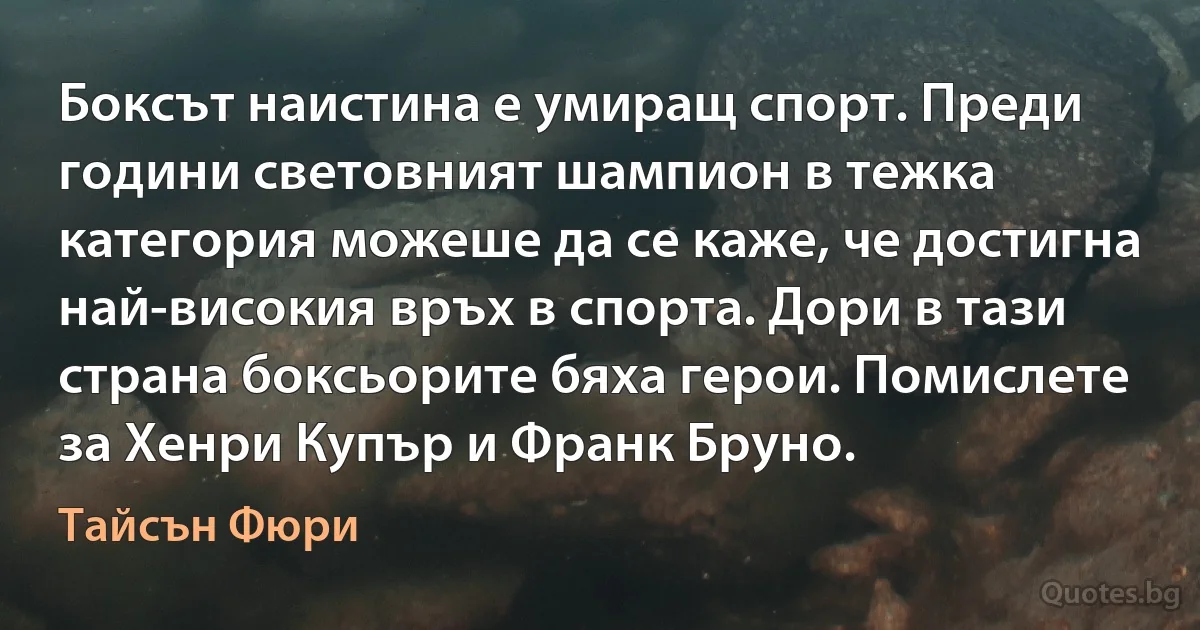 Боксът наистина е умиращ спорт. Преди години световният шампион в тежка категория можеше да се каже, че достигна най-високия връх в спорта. Дори в тази страна боксьорите бяха герои. Помислете за Хенри Купър и Франк Бруно. (Тайсън Фюри)