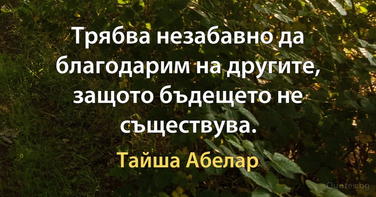 Трябва незабавно да благодарим на другите, защото бъдещето не съществува. (Тайша Абелар)