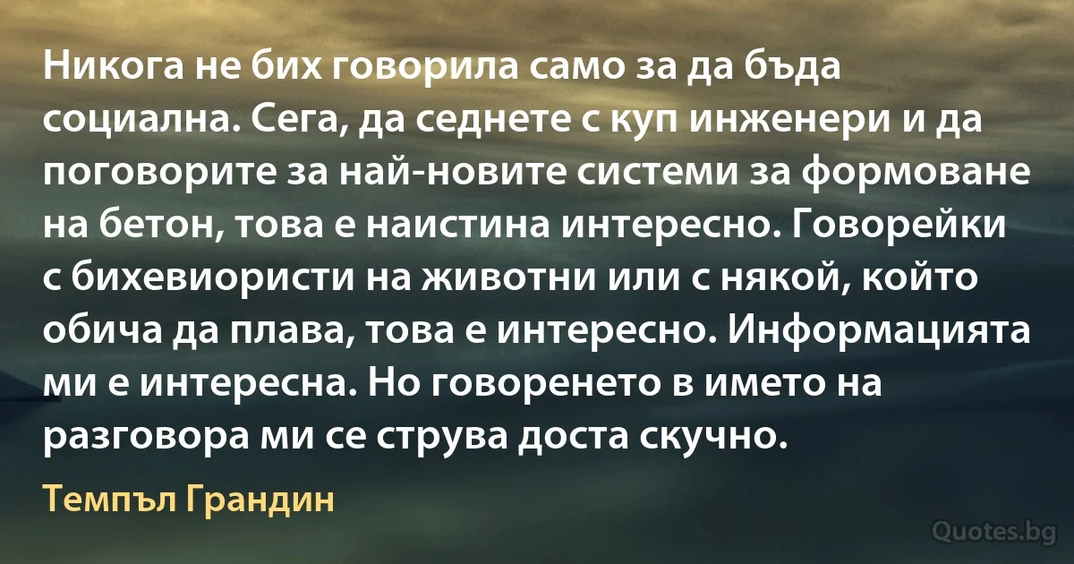 Никога не бих говорила само за да бъда социална. Сега, да седнете с куп инженери и да поговорите за най-новите системи за формоване на бетон, това е наистина интересно. Говорейки с бихевиористи на животни или с някой, който обича да плава, това е интересно. Информацията ми е интересна. Но говоренето в името на разговора ми се струва доста скучно. (Темпъл Грандин)