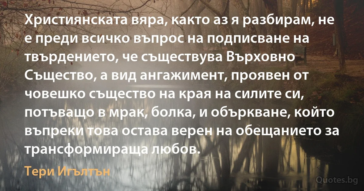 Християнската вяра, както аз я разбирам, не е преди всичко въпрос на подписване на твърдението, че съществува Върховно Същество, а вид ангажимент, проявен от човешко същество на края на силите си, потъващо в мрак, болка, и объркване, който въпреки това остава верен на обещанието за трансформираща любов. (Тери Игълтън)