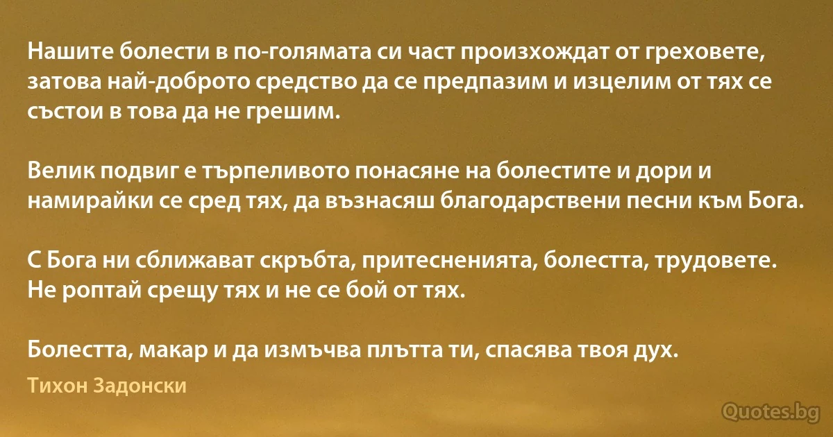 Нашите болести в по-голямата си част произхождат от греховете, затова най-доброто средство да се предпазим и изцелим от тях се състои в това да не грешим.

Велик подвиг е търпеливото понасяне на болестите и дори и намирайки се сред тях, да възнасяш благодарствени песни към Бога.

С Бога ни сближават скръбта, притесненията, болестта, трудовете. Не роптай срещу тях и не се бой от тях.

Болестта, макар и да измъчва плътта ти, спасява твоя дух. (Тихон Задонски)