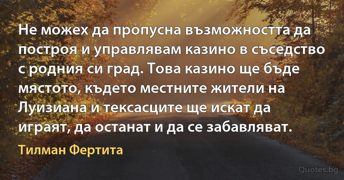 Не можех да пропусна възможността да построя и управлявам казино в съседство с родния си град. Това казино ще бъде мястото, където местните жители на Луизиана и тексасците ще искат да играят, да останат и да се забавляват. (Тилман Фертита)