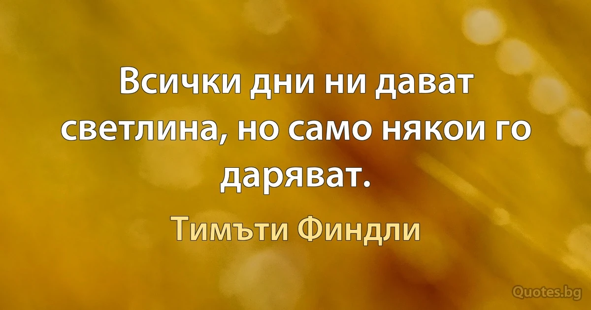 Всички дни ни дават светлина, но само някои го даряват. (Тимъти Финдли)