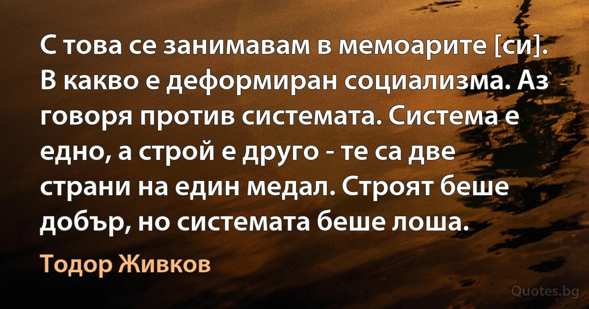 С това се занимавам в мемоарите [си]. В какво е деформиран социализма. Аз говоря против системата. Система е едно, а строй е друго - те са две страни на един медал. Строят беше добър, но системата беше лоша. (Тодор Живков)