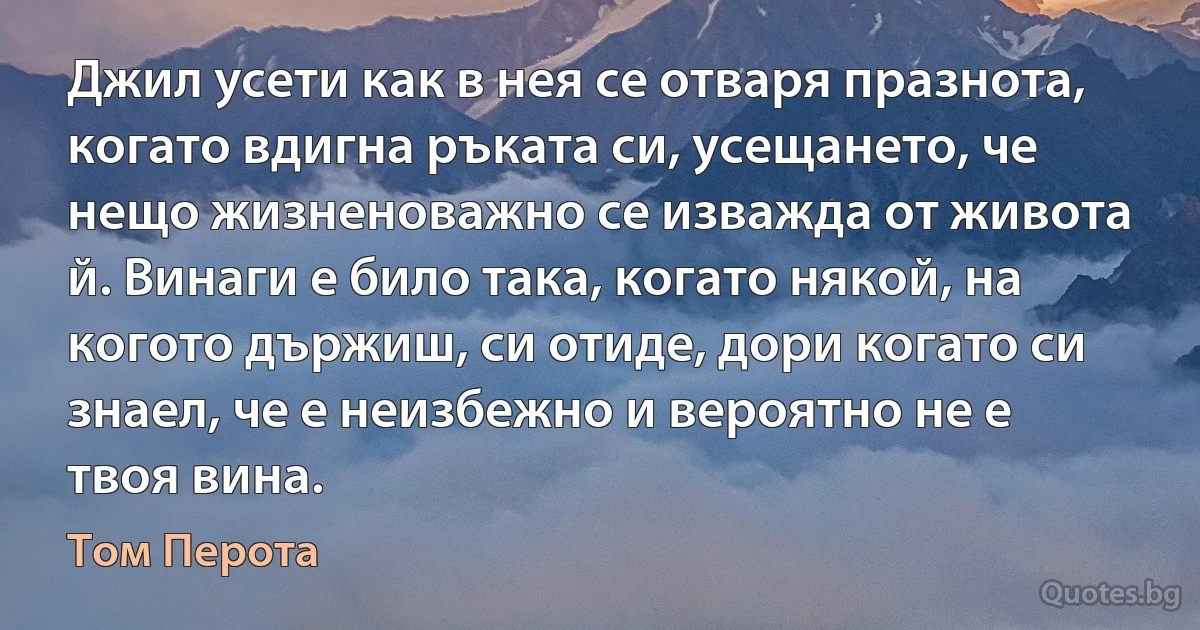 Джил усети как в нея се отваря празнота, когато вдигна ръката си, усещането, че нещо жизненоважно се изважда от живота й. Винаги е било така, когато някой, на когото държиш, си отиде, дори когато си знаел, че е неизбежно и вероятно не е твоя вина. (Том Перота)